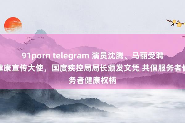 91porn telegram 演员沈腾、马丽受聘为工作健康宣传大使，国度疾控局局长颁发文凭 共倡服务者健康权柄