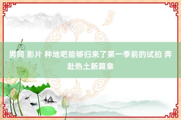 男同 影片 种地吧能够归来了第一季前的试拍 奔赴热土新篇章