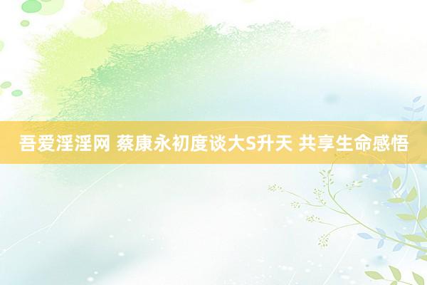 吾爱淫淫网 蔡康永初度谈大S升天 共享生命感悟