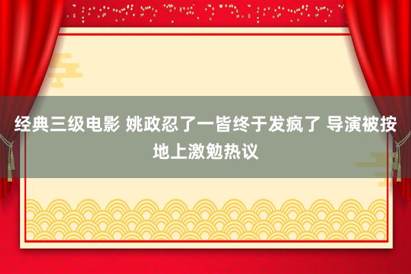 经典三级电影 姚政忍了一皆终于发疯了 导演被按地上激勉热议