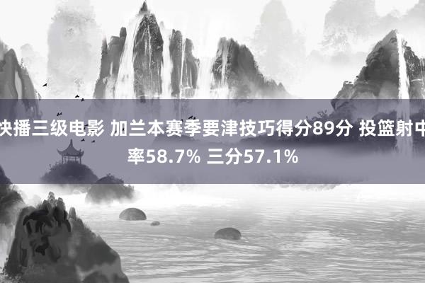快播三级电影 加兰本赛季要津技巧得分89分 投篮射中率58.7% 三分57.1%