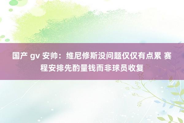国产 gv 安帅：维尼修斯没问题仅仅有点累 赛程安排先酌量钱而非球员收复