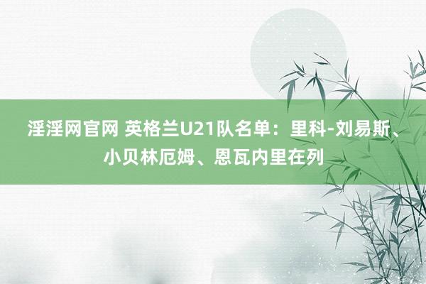 淫淫网官网 英格兰U21队名单：里科-刘易斯、小贝林厄姆、恩瓦内里在列