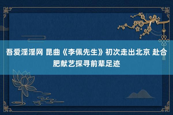 吾爱淫淫网 昆曲《李佩先生》初次走出北京 赴合肥献艺探寻前辈足迹