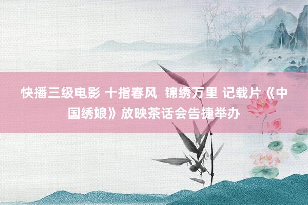快播三级电影 十指春风  锦绣万里 记载片《中国绣娘》放映茶话会告捷举办