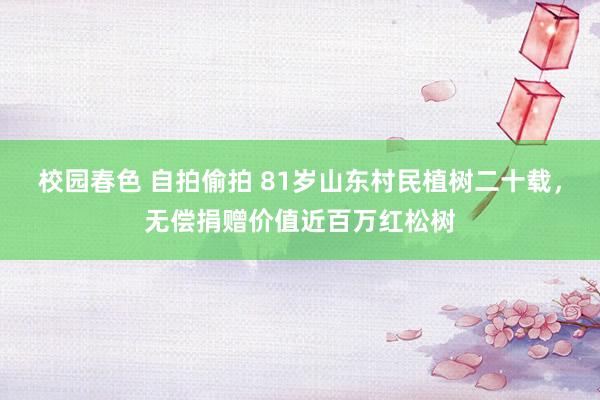 校园春色 自拍偷拍 81岁山东村民植树二十载，无偿捐赠价值近百万红松树