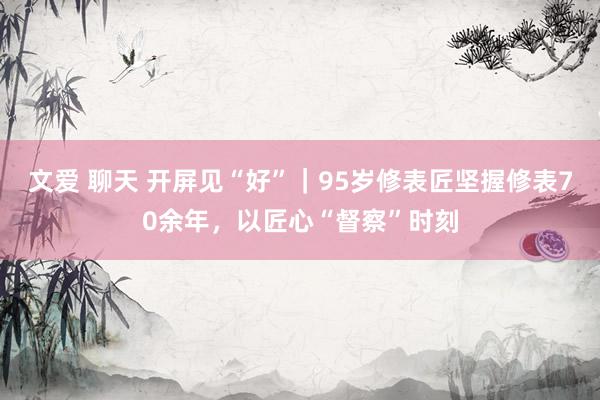 文爱 聊天 开屏见“好”｜95岁修表匠坚握修表70余年，以匠心“督察”时刻