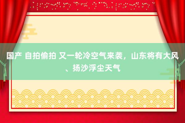 国产 自拍偷拍 又一轮冷空气来袭，山东将有大风、扬沙浮尘天气