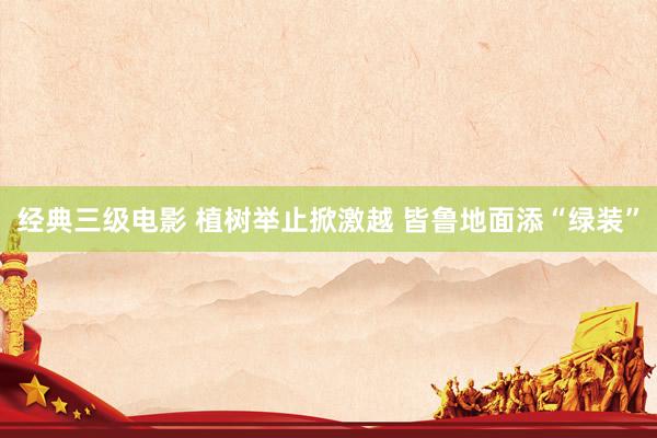 经典三级电影 植树举止掀激越 皆鲁地面添“绿装”