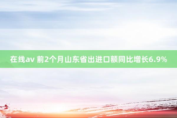 在线av 前2个月山东省出进口额同比增长6.9%