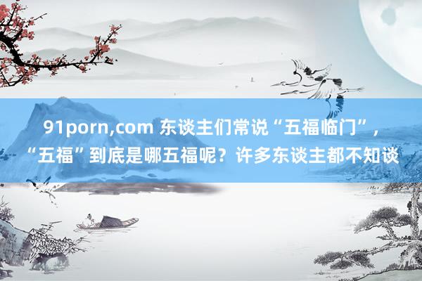 91porn，com 东谈主们常说“五福临门”，“五福”到底是哪五福呢？许多东谈主都不知谈