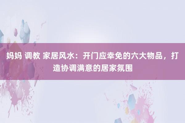 妈妈 调教 家居风水：开门应幸免的六大物品，打造协调满意的居家氛围