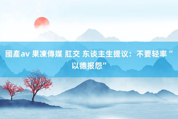 國產av 果凍傳媒 肛交 东谈主生提议：不要轻率“以德报怨”