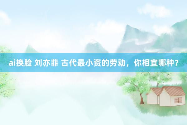ai换脸 刘亦菲 古代最小资的劳动，你相宜哪种？
