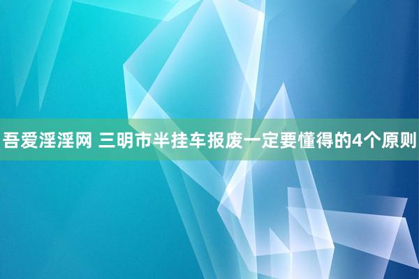 吾爱淫淫网 三明市半挂车报废一定要懂得的4个原则