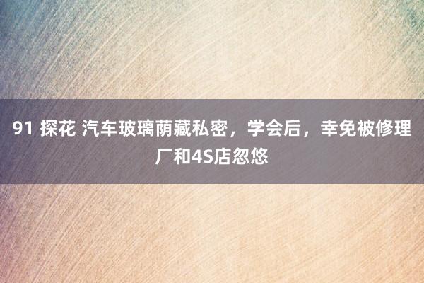 91 探花 汽车玻璃荫藏私密，学会后，幸免被修理厂和4S店忽悠