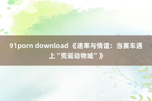 91porn download 《速率与情谊：当赛车遇上“荒诞动物城”》