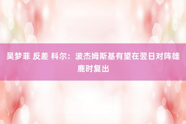 吴梦菲 反差 科尔：波杰姆斯基有望在翌日对阵雄鹿时复出