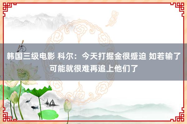 韩国三级电影 科尔：今天打掘金很蹙迫 如若输了可能就很难再追上他们了