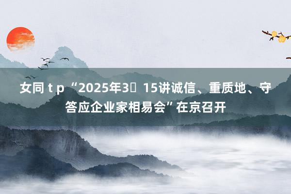 女同 t p “2025年3・15讲诚信、重质地、守答应企业家相易会”在京召开