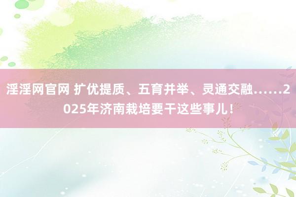 淫淫网官网 扩优提质、五育并举、灵通交融……2025年济南栽培要干这些事儿！