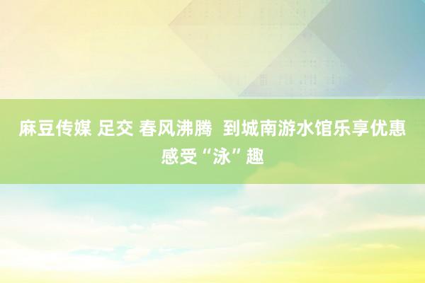 麻豆传媒 足交 春风沸腾  到城南游水馆乐享优惠感受“泳”趣