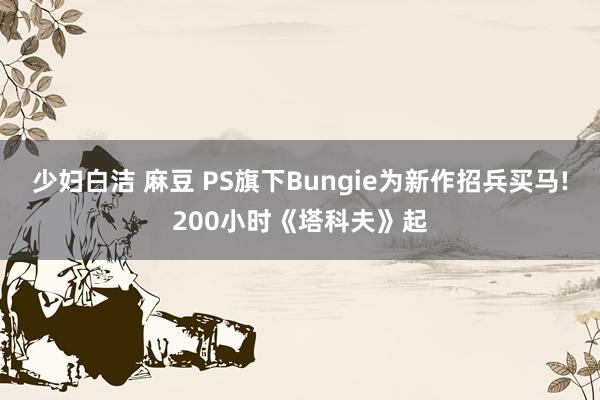 少妇白洁 麻豆 PS旗下Bungie为新作招兵买马!200小时《塔科夫》起