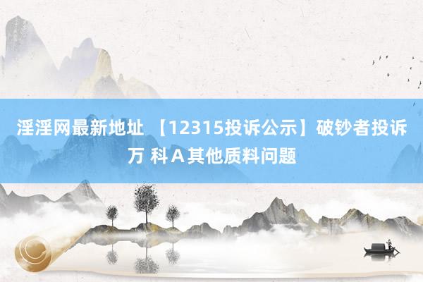 淫淫网最新地址 【12315投诉公示】破钞者投诉万 科Ａ其他质料问题