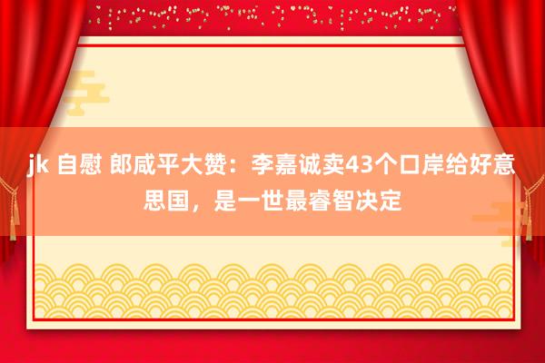 jk 自慰 郎咸平大赞：李嘉诚卖43个口岸给好意思国，是一世最睿智决定