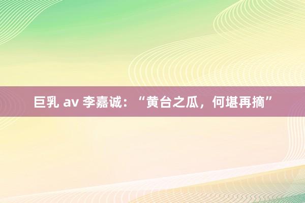 巨乳 av 李嘉诚：“黄台之瓜，何堪再摘”