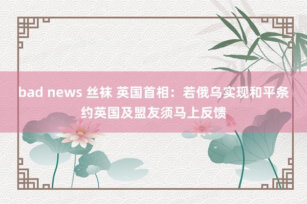 bad news 丝袜 英国首相：若俄乌实现和平条约　英国及盟友须马上反馈