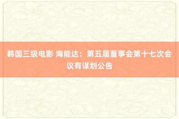 韩国三级电影 海能达：第五届董事会第十七次会议有谋划公告