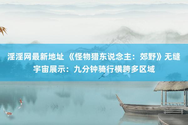 淫淫网最新地址 《怪物猎东说念主：郊野》无缝宇宙展示：九分钟骑行横跨多区域
