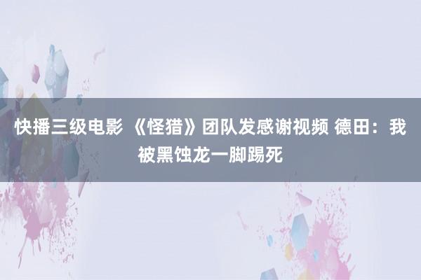 快播三级电影 《怪猎》团队发感谢视频 德田：我被黑蚀龙一脚踢死