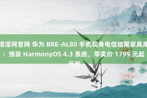 淫淫网官网 华为 BRE-AL80 手机现身电信结尾家具库：预装 HarmonyOS 4.3 系统，零卖价 1799 元起