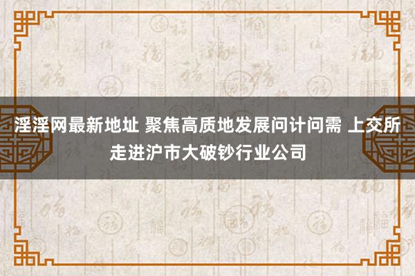淫淫网最新地址 聚焦高质地发展问计问需 上交所走进沪市大破钞行业公司