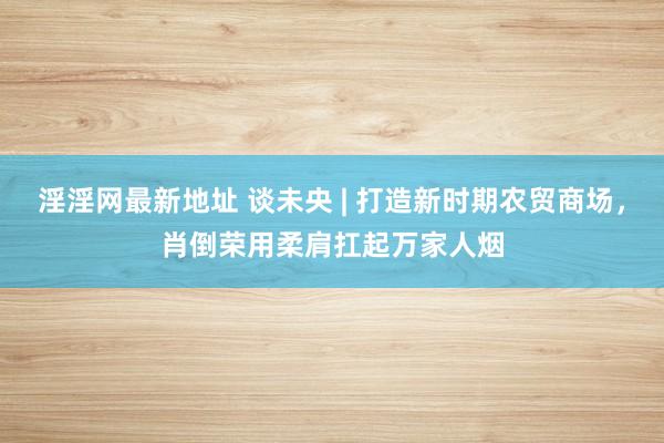 淫淫网最新地址 谈未央 | 打造新时期农贸商场，肖倒荣用柔肩扛起万家人烟
