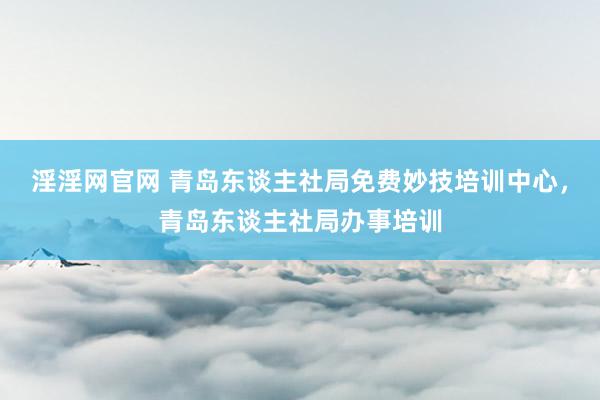 淫淫网官网 青岛东谈主社局免费妙技培训中心，青岛东谈主社局办事培训