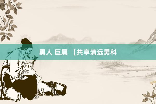 黑人 巨屌 【共享清远男科
