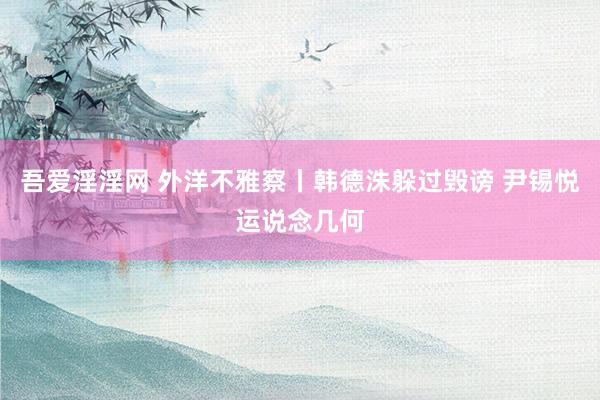 吾爱淫淫网 外洋不雅察丨韩德洙躲过毁谤 尹锡悦运说念几何