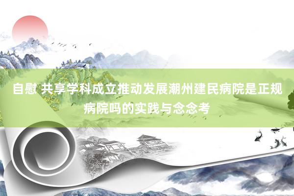 自慰 共享学科成立推动发展潮州建民病院是正规病院吗的实践与念念考
