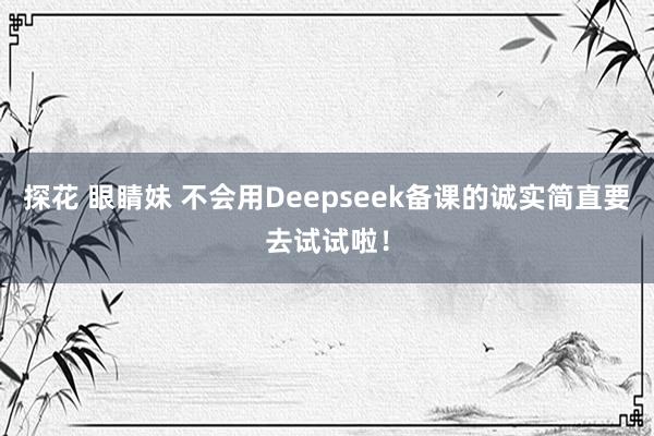 探花 眼睛妹 不会用Deepseek备课的诚实简直要去试试啦！