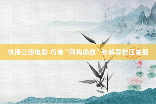 快播三级电影 巧借“同构函数”秒解导数压轴题