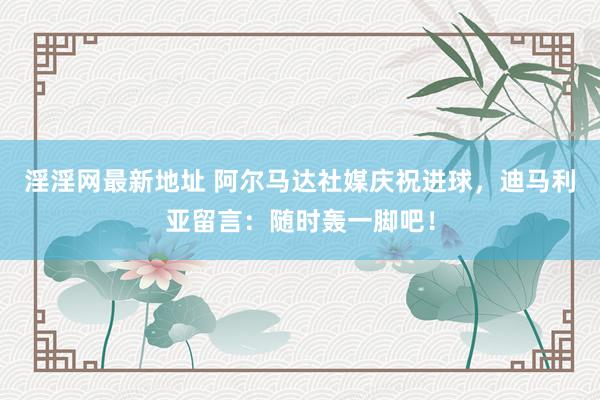 淫淫网最新地址 阿尔马达社媒庆祝进球，迪马利亚留言：随时轰一脚吧！