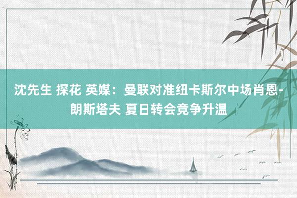 沈先生 探花 英媒：曼联对准纽卡斯尔中场肖恩-朗斯塔夫 夏日转会竞争升温