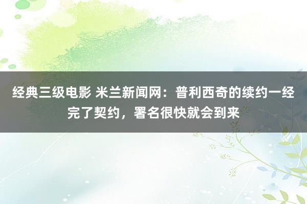 经典三级电影 米兰新闻网：普利西奇的续约一经完了契约，署名很快就会到来
