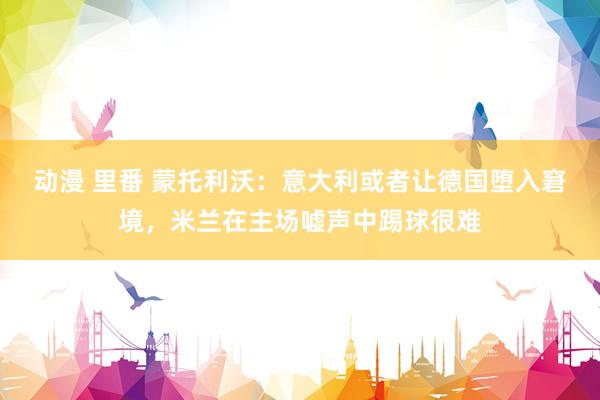 动漫 里番 蒙托利沃：意大利或者让德国堕入窘境，米兰在主场嘘声中踢球很难