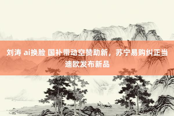 刘涛 ai换脸 国补带动空赞助新，苏宁易购纠正当迪欧发布新品