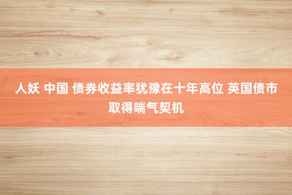 人妖 中国 债券收益率犹豫在十年高位 英国债市取得喘气契机