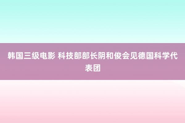 韩国三级电影 科技部部长阴和俊会见德国科学代表团